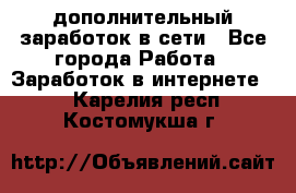 дополнительный заработок в сети - Все города Работа » Заработок в интернете   . Карелия респ.,Костомукша г.